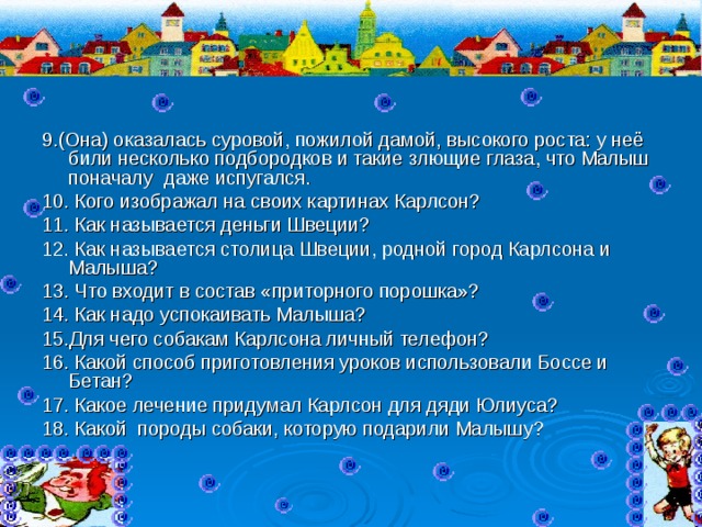 9.(Она) оказалась суровой, пожилой дамой, высокого роста: у неё били несколько подбородков и такие злющие глаза, что Малыш поначалу даже испугался. 10. Кого изображал на своих картинах Карлсон? 11. Как называется деньги Швеции? 12. Как называется столица Швеции, родной город Карлсона и Малыша? 13. Что входит в состав «приторного порошка»? 14. Как надо успокаивать Малыша? 15.Для чего собакам Карлсона личный телефон? 16. Какой способ приготовления уроков использовали Боссе и Бетан? 17. Какое лечение придумал Карлсон для дяди Юлиуса? 18. Какой породы собаки, которую подарили Малышу? 