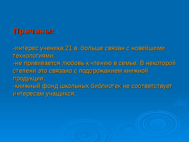 Причины:   -интерес ученика 21 в. больше связан с новейшими технологиями;  -не прививается любовь к чтению в семье. В некоторой степени это связано с подорожанием книжной продукции;  -книжный фонд школьных библиотек не соответствует интересам учащихся;    