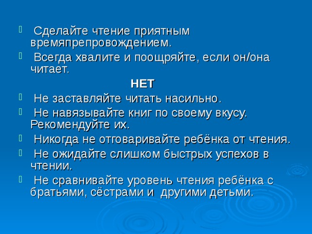  Сделайте чтение приятным времяпрепровождением.  Всегда хвалите и поощряйте, если он/она читает.  НЕТ  Не заставляйте читать насильно.  Не навязывайте книг по своему вкусу. Рекомендуйте их.  Никогда не отговаривайте ребёнка от чтения.  Не ожидайте слишком быстрых успехов в чтении.  Не сравнивайте уровень чтения ребёнка с братьями, сёстрами и другими детьми. 