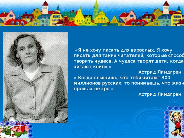  «Я не хочу писать для взрослых. Я хочу писать для таких читателей, которые способны творить чудеса. А чудеса творят дети, когда читают книги ».  Астрид Линдгрен « Когда слышишь, что тебя читают 300 миллионов русских, то понимаешь, что жизнь прошла не зря ».  Астрид Линдгрен 