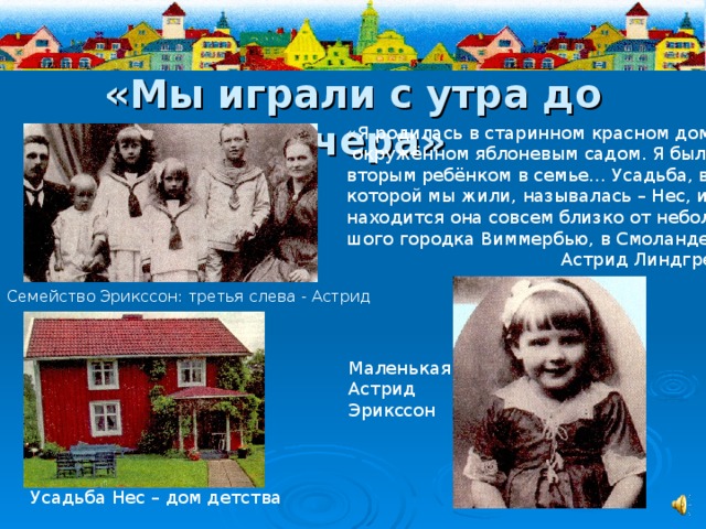 «Мы играли с утра до вечера» «Я родилась в старинном красном доме,  окружённом яблоневым садом. Я была вторым ребёнком в семье… Усадьба, в которой мы жили, называлась – Нес, и находится она совсем близко от неболь- шого городка Виммербью, в Смоланде…»  Астрид Линдгрен Семейство Эрикссон: третья слева - Астрид Маленькая Астрид Эрикссон Усадьба Нес – дом детства 