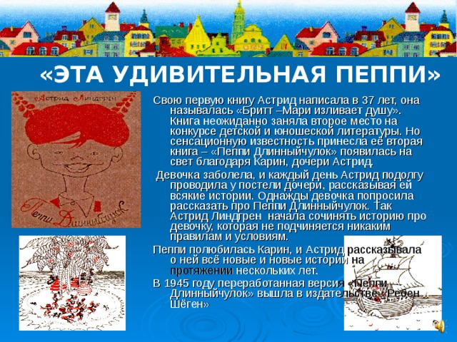 «ЭТА УДИВИТЕЛЬНАЯ ПЕППИ» Свою первую книгу Астрид написала в 37 лет, она называлась «Бритт –Мари изливает душу». Книга неожиданно заняла второе место на конкурсе детской и юношеской литературы. Но сенсационную известность принесла её вторая книга – «Пеппи Длинныйчулок» появилась на свет благодаря Карин, дочери Астрид.  Девочка заболела, и каждый день Астрид подолгу проводила у постели дочери, рассказывая ей всякие истории. Однажды девочка попросила рассказать про Пеппи Длинныйчулок. Так Астрид Линдгрен начала сочинять историю про девочку, которая не подчиняется никаким правилам и условиям. Пеппи полюбилась Карин, и Астрид рассказывала о ней всё новые и новые истории на протяжении нескольких лет. В 1945 году переработанная верси я  «Пеппи Длинныйчулок» вышла в издате льстве «Ребен и Шёген» 