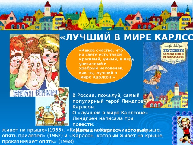 «ЛУЧШИЙ В МИРЕ КАРЛСОН» «Какое счастье, что на свете есть такой красивый, умный, в меру упитанный и храбрый человечек, как ты, лучший в  мире Карлсон!»  В России, пожалуй, самый популярный герой Линдгрен- Карлсон. О «лучшем в мире Карлсоне» Линдгрен написала три повести: «Малыш и Карлсон, который живет на крыше»(1955), «Карлсон, который живёт на крыше, опять прилетел» (1962) и «Карлсон, который живёт на крыше, проказничает опять» (1968). 