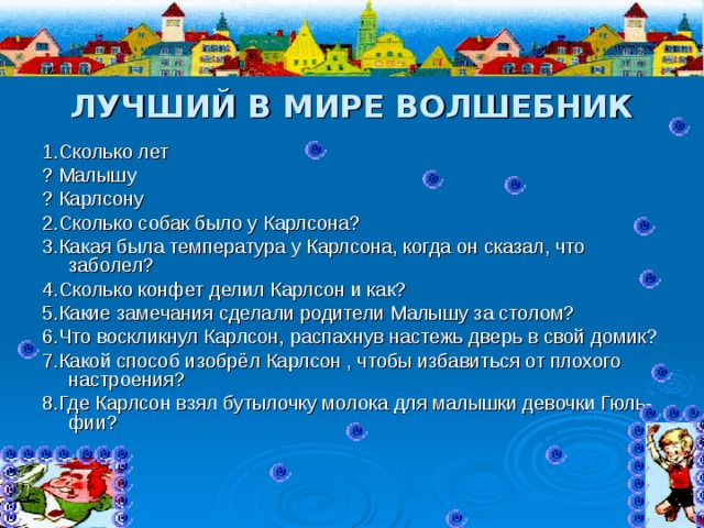 ЛУЧШИЙ В МИРЕ ВОЛШЕБНИК 1.Сколько лет ? Малышу ? Карлсону 2.Сколько собак было у Карлсона? 3.Какая была температура у Карлсона, когда он сказал, что заболел? 4.Сколько конфет делил Карлсон и как? 5.Какие замечания сделали родители Малышу за столом? 6.Что воскликнул Карлсон, распахнув настежь дверь в свой домик? 7.Какой способ изобрёл Карлсон , чтобы избавиться от плохого настроения? 8.Где Карлсон взял бутылочку молока для малышки девочки Гюль-фии? 