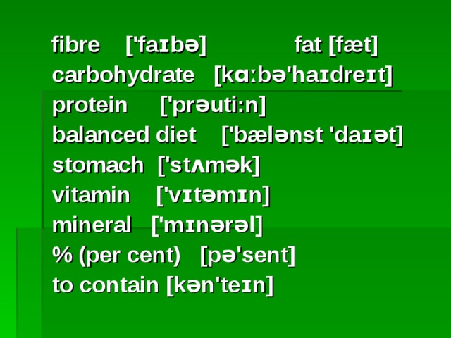  fibre ['faɪbə] fat [fæt]  carbohydrate [kɑːbə'haɪdreɪt]  protein ['prəuti:n]  balanced diet ['bælənst 'daɪət]  stomach ['stʌmək]  vitamin ['vɪtəmɪn]  mineral ['mɪnərəl]  % (per cent) [pə'sent]  to contain [kən'teɪn]  