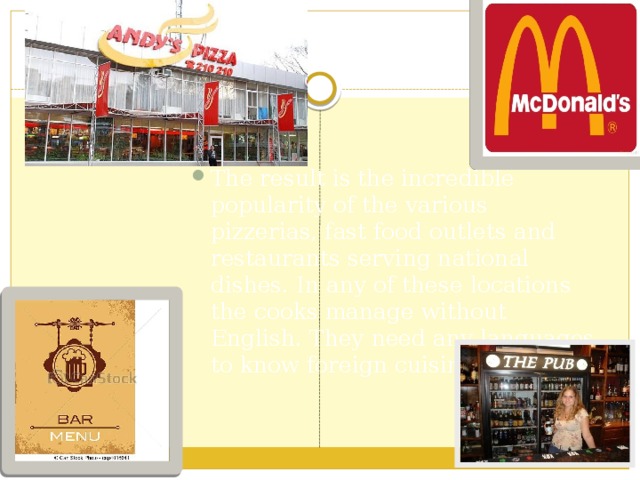 The result is the incredible popularity of the various pizzerias, fast food outlets and restaurants serving national dishes. In any of these locations the cooks manage without English. They need any languages to know foreign cuisine. 