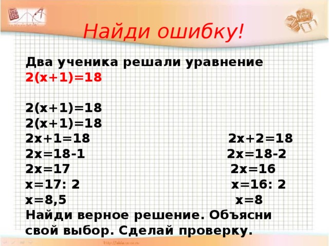 Найди ошибку! Два ученика решали уравнение 2(х+1)=18  2(х+1)=18 2(х+1)=18 2х+1=18 2х+2=18 2х=18-1 2х=18-2 2х=17 2х=16 х=17: 2 х=16: 2 х=8,5 х=8 Найди верное решение. Объясни свой выбор. Сделай проверку.  