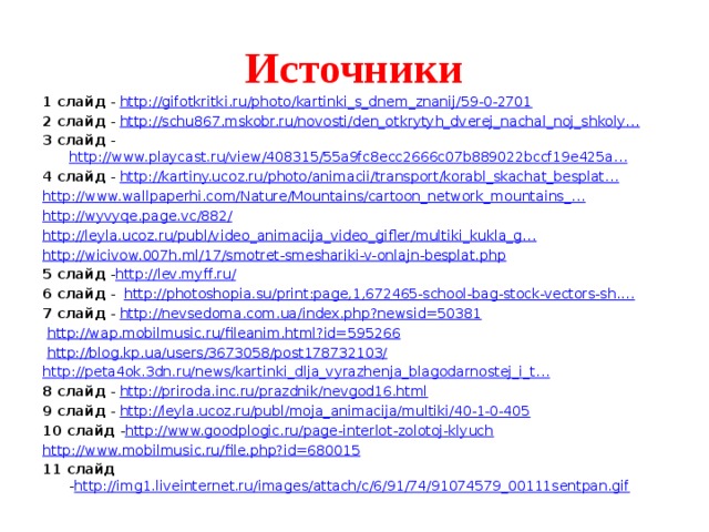 Источники 1 слайд - http://gifotkritki.ru/photo/kartinki_s_dnem_znanij/59-0-2701 2 слайд - http://schu867.mskobr.ru/novosti/den_otkrytyh_dverej_nachal_noj_shkoly… 3 слайд - http://www.playcast.ru/view/408315/55a9fc8ecc2666c07b889022bccf19e425a… 4 слайд - http://kartiny.ucoz.ru/photo/animacii/transport/korabl_skachat_besplat… http://www.wallpaperhi.com/Nature/Mountains/cartoon_network_mountains_… http://wyvyqe.page.vc/882/ http://leyla.ucoz.ru/publ/video_animacija_video_gifler/multiki_kukla_g… http://wicivow.007h.ml/17/smotret-smeshariki-v-onlajn-besplat.php 5 слайд - http://lev.myff.ru/ 6 слайд - http://photoshopia.su/print:page,1,672465-school-bag-stock-vectors-sh.… 7 слайд - http://nevsedoma.com.ua/index.php?newsid=50381  http://wap.mobilmusic.ru/fileanim.html?id=595266  http://blog.kp.ua/users/3673058/post178732103/ http://peta4ok.3dn.ru/news/kartinki_dlja_vyrazhenja_blagodarnostej_i_t… 8 слайд - http://priroda.inc.ru/prazdnik/nevgod16.html 9 слайд - http://leyla.ucoz.ru/publ/moja_animacija/multiki/40-1-0-405 10 слайд - http://www.goodplogic.ru/page-interlot-zolotoj-klyuch http://www.mobilmusic.ru/file.php?id=680015 11 слайд - http://img1.liveinternet.ru/images/attach/c/6/91/74/91074579_00111sentpan.gif 