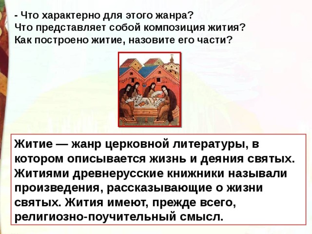 - Что характерно для этого жанра? Что представляет собой композиция жития? Как построено житие, назовите его части?  Житие — жанр церковной литературы, в котором описывается жизнь и деяния святых. Житиями древнерусские книжники называли произведения, рассказывающие о жизни святых. Жития имеют, прежде всего, религиозно-поучительный смысл. 