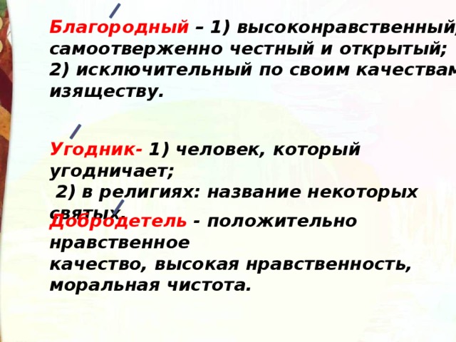 Благородный – 1) высоконравственный, самоотверженно честный и открытый; 2) исключительный по своим качествам, изяществу. Угодник- 1) человек, который угодничает; 2) в религиях: название некоторых святых. Добродетель - положительно нравственное качество, высокая нравственность, моральная чистота. 