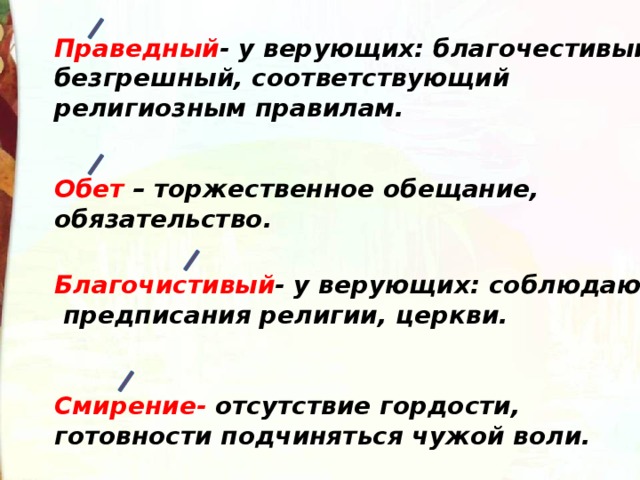 Праведный - у верующих: благочестивый, безгрешный, соответствующий религиозным правилам. Обет – торжественное обещание, обязательство. Благочистивый - у верующих: соблюдающий предписания религии, церкви. Смирение- отсутствие гордости, готовности подчиняться чужой воли. 