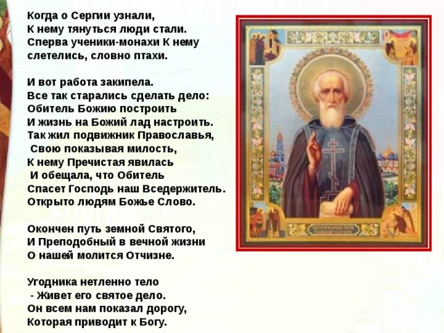 Когда о Сергии узнали, К нему тянуться люди стали. Сперва ученики-монахи К нему слетелись, словно птахи. И вот работа закипела. Все так старались сделать дело: Обитель Божию построить И жизнь на Божий лад настроить. Так жил подвижник Православья, Свою показывая милость, К нему Пречистая явилась И обещала, что Обитель Спасет Господь наш Вседержитель. Открыто людям Божье Слово. Окончен путь земной Святого, И Преподобный в вечной жизни О нашей молится Отчизне. Угодника нетленно тело - Живет его святое дело. Он всем нам показал дорогу, Которая приводит к Богу. 