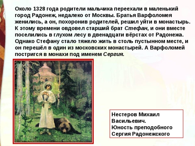 Около 1328 года родители мальчика переехали в маленький город Радонеж, недалеко от Москвы. Братья Варфоломея женились, а он, похоронив родителей, решил уйти в монастырь. К этому времени овдовел старший брат  Стефан , и они вместе поселились в глухом лесу в двенадцати вёрстах от Радонежа. Однако Стефану стало тяжело жить в столь пустынном месте, и он перешёл в один из московских монастырей. А Варфоломей постригся в монахи под именем  Сергия. Нестеров Михаил Васильевич. Юность преподобного Сергия Радонежского  