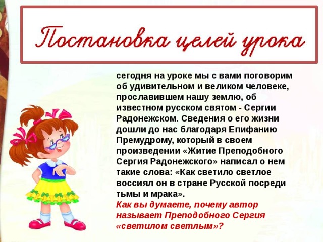 сегодня на уроке мы с вами поговорим об удивительном и великом человеке, прославившем нашу землю, об известном русском святом - Сергии Радонежском. Сведения о его жизни дошли до нас благодаря Епифанию Премудрому, который в своем произведении «Житие Преподобного Сергия Радонежского» написал о нем такие слова: «Как светило светлое воссиял он в стране Русской посреди тьмы и мрака». Как вы думаете, почему автор называет Преподобного Сергия «светилом светлым»? 