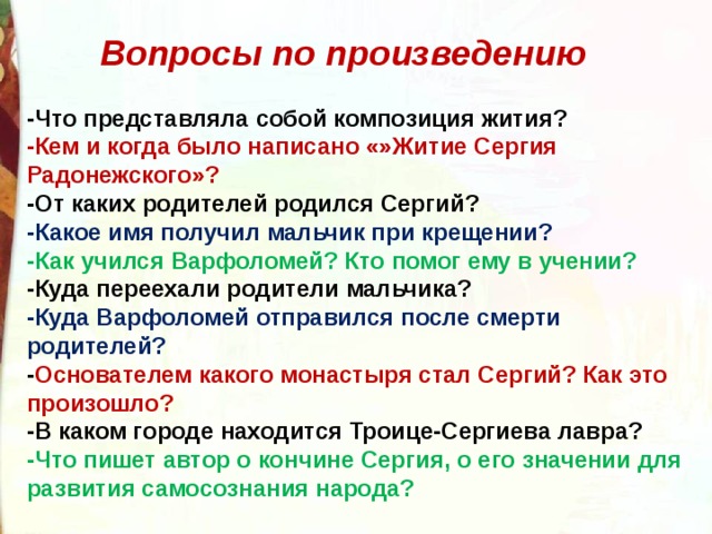 Вопросы по произведению -Что представляла собой композиция жития? -Кем и когда было написано «»Житие Сергия Радонежского»? -От каких родителей родился Сергий? -Какое имя получил мальчик при крещении? -Как учился Варфоломей? Кто помог ему в учении? -Куда переехали родители мальчика? -Куда Варфоломей отправился после смерти родителей? - Основателем какого монастыря стал Сергий? Как это произошло? -В каком городе находится Троице-Сергиева лавра? -Что пишет автор о кончине Сергия, о его значении для развития самосознания народа? 