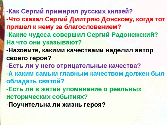 -Как Сергий примирил русских князей? -Что сказал Сергий Дмитрию Донскому, когда тот пришел к нему за благословением? -Какие чудеса совершил Сергий Радонежский? На что они указывают? -Назовите, какими качествами наделил автор своего героя? -Есть ли у него отрицательные качества? -А каким самым главным качеством должен был обладать святой?   -Есть ли в житии упоминание о реальных исторических событиях? - Поучительна ли жизнь героя? 