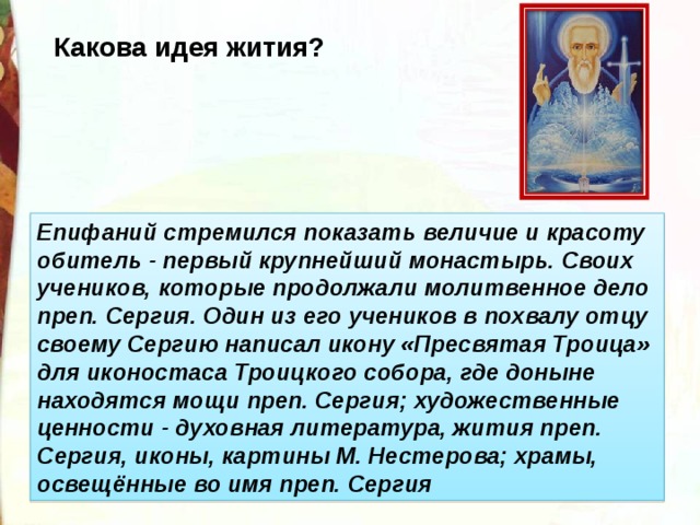 Какова идея жития?  Епифаний стремился показать величие и красоту обитель - первый крупнейший монастырь. Своих учеников, которые продолжали молитвенное дело преп. Сергия. Один из его учеников в похвалу отцу своему Сергию написал икону «Пресвятая Троица» для иконостаса Троицкого собора, где доныне находятся мощи преп. Сергия; художественные ценности - духовная литература, жития преп. Сергия, иконы, картины М. Нестерова; храмы, освещённые во имя преп. Сергия 