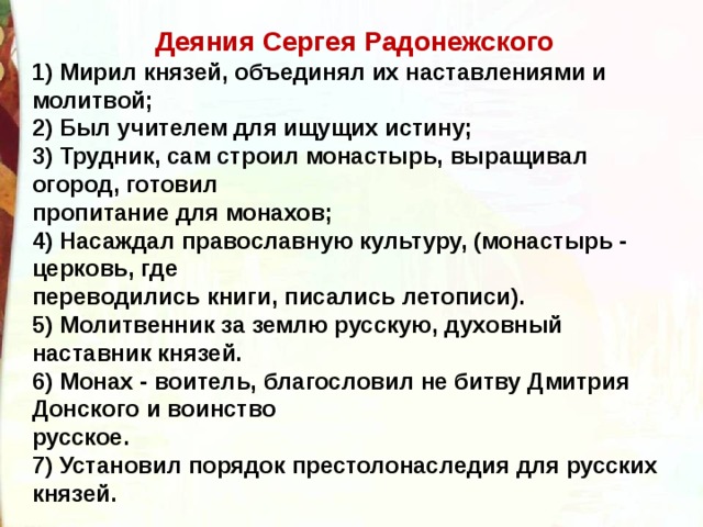 Деяния Сергея Радонежского 1) Мирил князей, объединял их наставлениями и молитвой; 2) Был учителем для ищущих истину; 3) Трудник, сам строил монастырь, выращивал огород, готовил пропитание для монахов; 4) Насаждал православную культуру, (монастырь - церковь, где переводились книги, писались летописи). 5) Молитвенник за землю русскую, духовный наставник князей. 6) Монах - воитель, благословил не битву Дмитрия Донского и воинство русское. 7) Установил порядок престолонаследия для русских князей. 