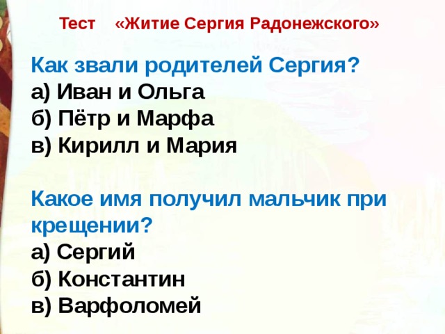 Тест    «Житие Сергия Радонежского» Как звали родителей Сергия? а) Иван и Ольга б) Пётр и Марфа в) Кирилл и Мария Какое имя получил мальчик при крещении? а) Сергий б) Константин в) Варфоломей 