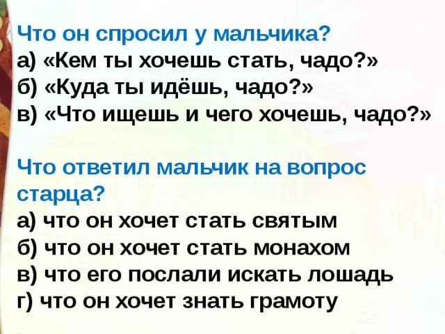 Что он спросил у мальчика? а) «Кем ты хочешь стать, чадо?» б) «Куда ты идёшь, чадо?» в) «Что ищешь и чего хочешь, чадо?» Что ответил мальчик на вопрос старца? а) что он хочет стать святым б) что он хочет стать монахом в) что его послали искать лошадь г) что он хочет знать грамоту 