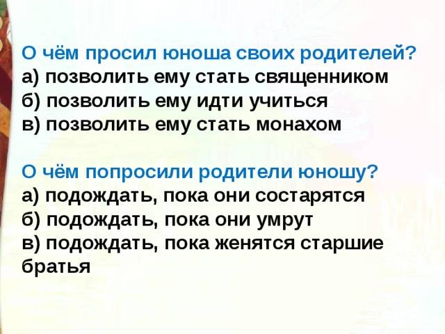 О чём просил юноша своих родителей? а) позволить ему стать священником б) позволить ему идти учиться в) позволить ему стать монахом О чём попросили родители юношу? а) подождать, пока они состарятся б) подождать, пока они умрут в) подождать, пока женятся старшие братья 