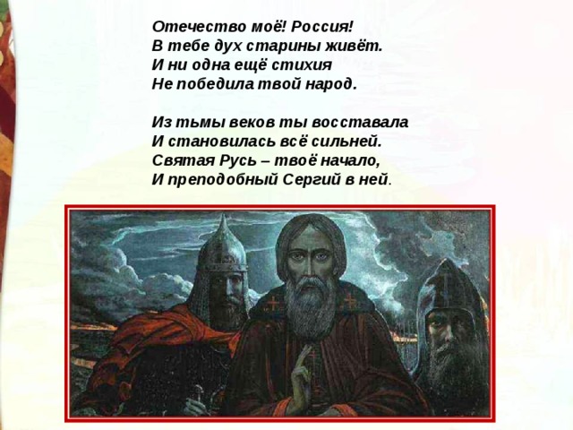 Отечество моё! Россия! В тебе дух старины живёт. И ни одна ещё стихия Не победила твой народ.   Из тьмы веков ты восставала И становилась всё сильней. Святая Русь – твоё начало, И преподобный Сергий в ней . 