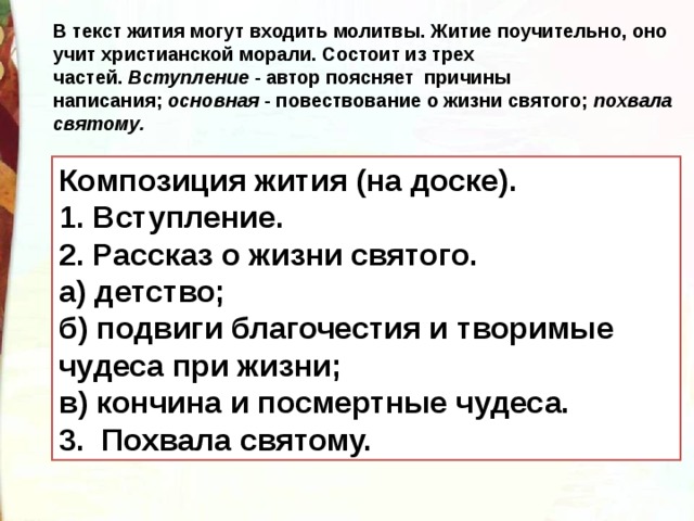 В текст жития могут входить молитвы. Житие поучительно, оно учит христианской морали. Состоит из трех частей.  Вступление  - автор поясняет причины написания;  основная  - повествование о жизни святого;  похвала святому. Композиция жития (на доске). 1. Вступление. 2. Рассказ о жизни святого. а) детство; б) подвиги благочестия и творимые чудеса при жизни; в) кончина и посмертные чудеса. 3.  Похвала святому. 