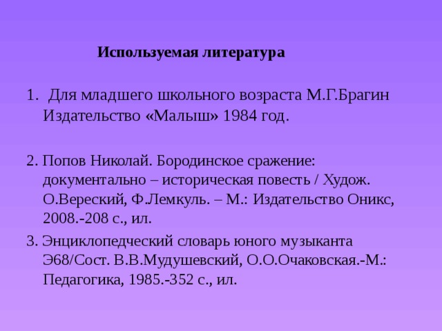    Используемая литература           1 .   Для младшего школьного возраста М.Г.Брагин Издательство «Малыш» 1984 год. 2. Попов Николай. Бородинское сражение: документально – историческая повесть / Худож. О.Вереский, Ф.Лемкуль. – М.: Издательство Оникс, 2008.-208 с., ил. 3. Энциклопедческий словарь юного музыканта Э68/Сост. В.В.Мудушевский, О.О.Очаковская.-М.: Педагогика, 1985.-352 с., ил. 