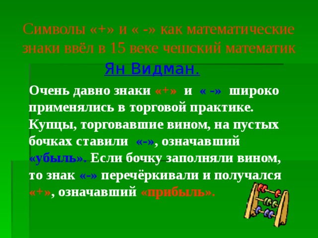 Символы «+» и « -» как математические знаки ввёл в 15 веке чешский математик   Ян Видман.     Очень давно знаки «+» и « -» широко применялись в торговой практике. Купцы, торговавшие вином, на пустых бочках ставили «-» , означавший «убыль». Если бочку заполняли вином, то знак «-» перечёркивали и получался «+» , означавший «прибыль». 