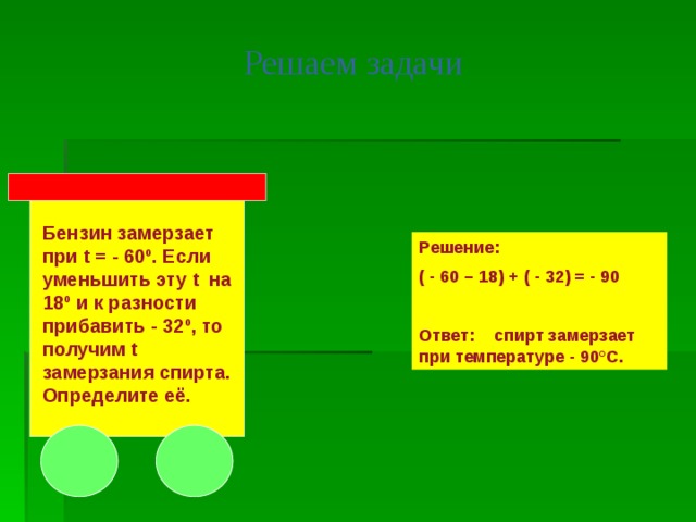 Решаем задачи Бензин замерзает при t = - 60º. Если уменьшить эту t на 18º и к разности прибавить - 32º, то получим t замерзания спирта. Определите её. Решение: ( - 60 – 18) + ( - 32) = - 90  Ответ: спирт замерзает при температуре - 90°С. 