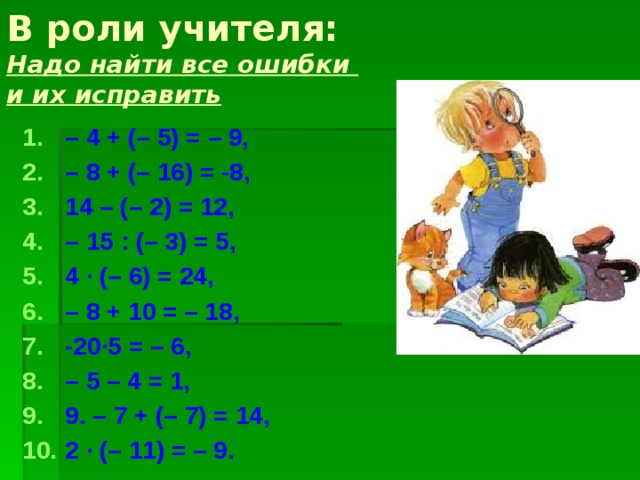 В роли учителя:  Надо найти все ошибки  и их исправить   – 4 + (– 5) = – 9, – 8 + (– 16) = -8, 14 – (– 2) = 12, – 15 : (– 3) = 5, 4 · (– 6) = 24, – 8 + 10 = – 18, -20∙5 = – 6, – 5 – 4 = 1, 9. – 7 + (– 7) = 14, 2 · (– 11) = – 9. 