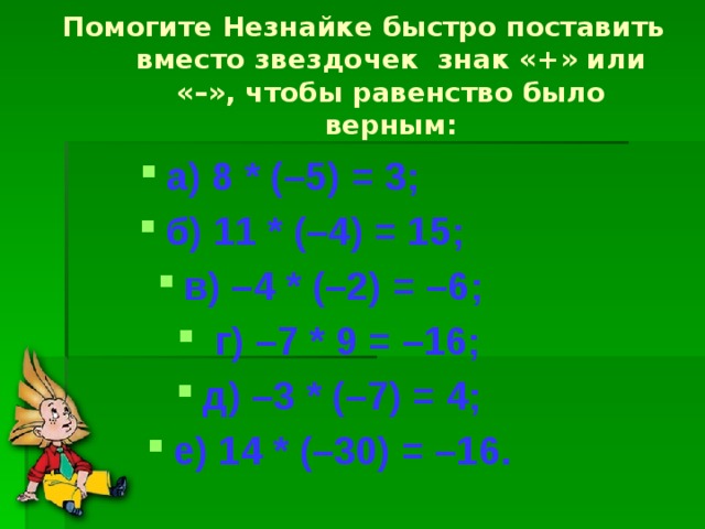  Помогите Незнайке быстро поставить вместо звездочек знак «+» или «–», чтобы равенство было верным: а) 8 * (–5) = 3; б) 11 * (–4) = 15; в) –4 * (–2) = –6;   г) –7 * 9 = –16; д) –3 * (–7) = 4; е) 14 * (–30) = –16. 
