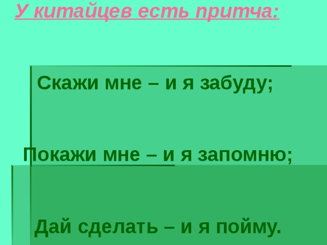  У китайцев есть притча:  Скажи мне – и я забуду;   Покажи мне – и я запомню;   Дай сделать – и я пойму.  