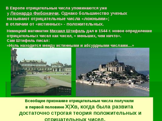 В Европе отрицательные числа упоминаются уже  у Леонардо Фибоначчи . Однако большинство ученых  называют отрицательные числа «ложными»; в отличии от «истинных» - положительных.  Немецкий математик Михаил Штифель дал в 1544 г. новое определение отрицательных чисел как чисел, « меньших, чем ничто». Сам Штифель писал: «Нуль находится между истинными и абсурдными числами…»  Всеобщее признание отрицательные числа получили  в первой половине X|Xв, когда была развита  достаточно строгая теория положительных и отрицательных чисел. 