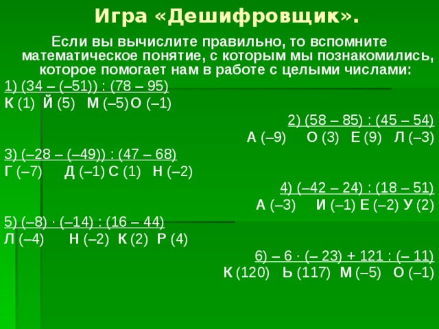Игра «Дешифровщик». Если вы вычислите правильно, то вспомните математическое понятие, с которым мы познакомились, которое помогает нам в работе с целыми числами: 1) (34 – (–51)) : (78 – 95) К (1)  Й (5)  М (–5)  О (–1) 2) (58 – 85) : (45 – 54) А (–9)  О (3)  Е (9)  Л (–3) 3) (–28 – (–49)) : (47 – 68) Г (–7)  Д (–1)  С (1)  Н (–2) 4) (–42 – 24) : (18 – 51) А (–3)  И (–1)  Е (–2)  У (2) 5) (–8) · (–14) : (16 – 44) Л (–4)   Н (–2) К (2)   Р (4) 6) – 6 · (– 23) + 121 : (– 11) К (120) Ь (117) М (–5)  О (–1) 