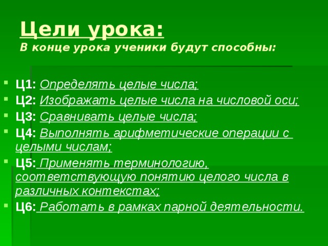 Цели урока:   В конце урока ученики будут способны: Ц1: Определять целые числа; Ц2: Изображать целые числа на числовой оси; Ц3: Сравнивать целые числа; Ц4: Выполнять арифметические операции с целыми числам; Ц5: Применять терминологию, соответствующую понятию целого числа в различных контекстах; Ц6: Работать в рамках парной деятельности. 