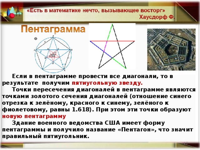 Если в пентаграмме провести все диагонали, то в результате получим пятиугольную звезду .  Точки пересечения диагоналей в пентаграмме являются точками золотого сечения диагоналей (отношение синего отрезка к зелёному, красного к синему, зелёного к фиолетовому, равны 1.618). При этом эти точки образуют новую пентаграмму Здание военного ведомства США имеет форму пентаграммы и получило название «Пентагон», что значит правильный пятиугольник.  14 