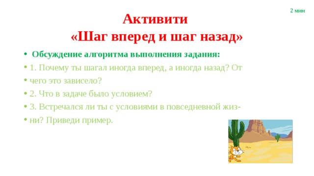 2 мин Активити  «Шаг вперед и шаг назад»  Обсуждение алгоритма выполнения задания: 1. Почему ты шагал иногда вперед, а иногда назад? От чего это зависело? 2. Что в задаче было условием? 3. Встречался ли ты с условиями в повседневной жиз- ни? Приведи пример. 