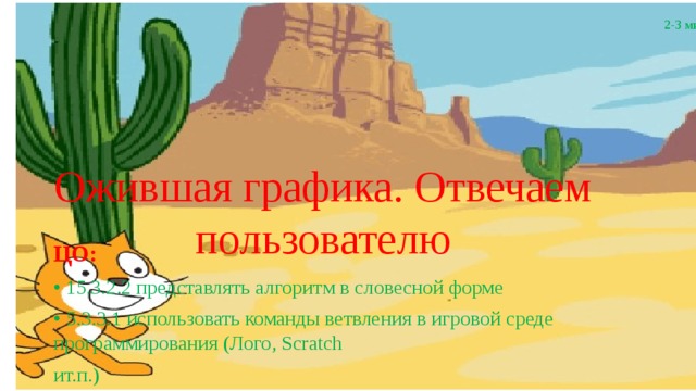 2-3 мин Ожившая графика. Отвечаем пользователю ЦО: • 15.3.2.2 представлять алгоритм в словесной форме • 5.3.3.1 использовать команды ветвления в игровой среде программирования (Лого, Scratch ит.п.) 