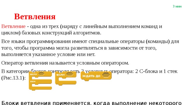 3 мин Ветвления Ветвление - одна из трех (наряду с линейным выполнением команд и циклом) базовых конструкций алгоритмов. Все языки программирования имеют специальные операторы (команды) для тoгo, чтобы прогpaммa могла разветвляться в зависимости от тoгo, выполняется указанное условие или нет. Оператор ветвления называется условным оператором. В категории блоков контроля есть 3 условных оператора: 2 С-блока и 1 стек (Рис.13.1): Блоки ветвления применяется, когда выполнение некоторого набора команд зависит от выполнения заданного условия. 