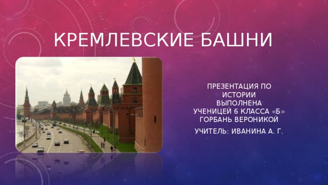 Кремлевские Башни Презентация по истории  Выполнена  ученицей 6 класса «Б»  Горбань Вероникой Учитель: Иванина А. Г. 