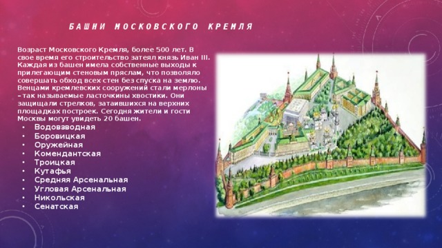 Башни Московского Кремля Возраст Московского Кремля, более 500 лет. В свое время его строительство затеял князь Иван III. Каждая из башен имела собственные выходы к прилегающим стеновым пряслам, что позволяло совершать обход всех стен без спуска на землю. Венцами кремлевских сооружений стали мерлоны – так называемые ласточкины хвостики. Они защищали стрелков, затаившихся на верхних площадках построек. Сегодня жители и гости Москвы могут увидеть 20 башен.  Водовзводная Боровицкая Оружейная Комендантская Троицкая Кутафья Средняя Арсенальная Угловая Арсенальная Никольская Сенатская         Спасская Царская Набатная Константино-Еленинская Беклемишевская Петровская Вторая Безымянная Первая Безымянная Тайницкая Благовещенская 