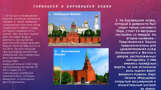 Тайницкая и боровицкая башни Тайницкая башня. 1. В процессе возведения Кремля она была заложена первой. А такое название сооружение получило из-за подземного тайного хода, который соединял его с рекой. Сам ход был нужен для поставки воды в крепость на случай ее длительной осады врагами. Башня тянется ввысь почти на 39 м. Ее конструкция претерпевала множество изменений, обусловленных восстановлением вследствие разрушительного бегства наполеоновской армии. В 40-х годах XX ст. стрельницу разобрали окончательно, колодец засыпали, а проездные врата заложили. 2. На Боровицком холме, который в древности был укрыт тенью соснового бора, стоит 54-метровая постройка со звездой. Ее второе название – Предтеченская. Башня предназначалась для удовлетворения нужд Конюшенного и Житного дворов, расположенных неподалеку. У нее имелись проездные ворота, но они исполняли роль задних ворот великого Кремля. Верх пилона оборудован открытым восьмериком и внушительным шатром из камня. 2. Боровицкая башня. 