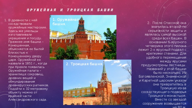 Оружейная и Троицкая Башни 1. Оружейная башня. В древности с ней соседствовали оружейные мастерские. Здесь же умельцы изготавливали украшения и посуду. Прежнее имя башни – Конюшенная, объясняется ее былой близостью к Конюшенному двору царя. Оружейной ее назвали в 1851 г., когда при Кремле появилась Оружейная палата – хранилище сокровищ, древних вещей и обмундирования древнерусских ратников. Подойти к 32-метровому объекту можно от крайней части Александровского сада . 2. После Спасской она значилась второй по серьезности защиты и являлась самой высокой среди всех башен. В основании 6-ярусного четверика этого пилона лежит 2-х ярусный подвал с крепкими стенами. Для удобного перемещения между ярусами предусмотрены лестницы. Названий у этой башни было несколько. Из Богоявленской, Знаменской и Каретной царским указом она превратилась в Троицкую из-за соседствующего подворья Троицкого монастыря. Вместе со звездой сооружение возвышается на 80 м. 2. Троицкая башня.  