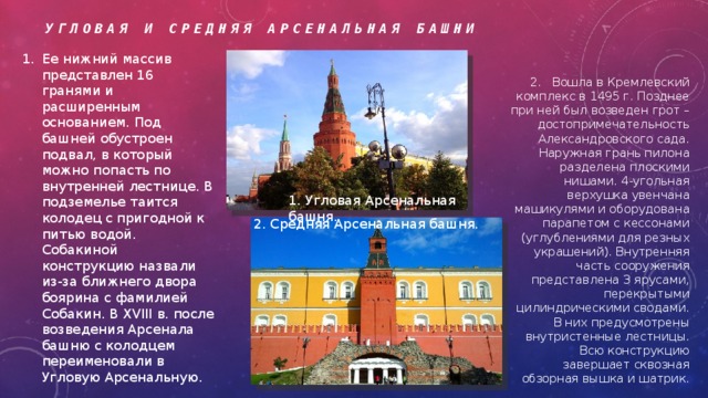 Угловая и Средняя Арсенальная башни Ее нижний массив представлен 16 гранями и расширенным основанием. Под башней обустроен подвал, в который можно попасть по внутренней лестнице. В подземелье таится колодец с пригодной к питью водой. Собакиной конструкцию назвали из-за ближнего двора боярина с фамилией Собакин. В XVIII в. после возведения Арсенала башню с колодцем переименовали в Угловую Арсенальную. 2. Вошла в Кремлевский комплекс в 1495 г. Позднее при ней был возведен грот – достопримечательность Александровского сада. Наружная грань пилона разделена плоскими нишами. 4-угольная верхушка увенчана машикулями и оборудована парапетом с кессонами (углублениями для резных украшений). Внутренняя часть сооружения представлена 3 ярусами, перекрытыми цилиндрическими сводами. В них предусмотрены внутристенные лестницы. Всю конструкцию завершает сквозная обзорная вышка и шатрик. 1. Угловая Арсенальная башня. 2. Средняя Арсенальная башня. 