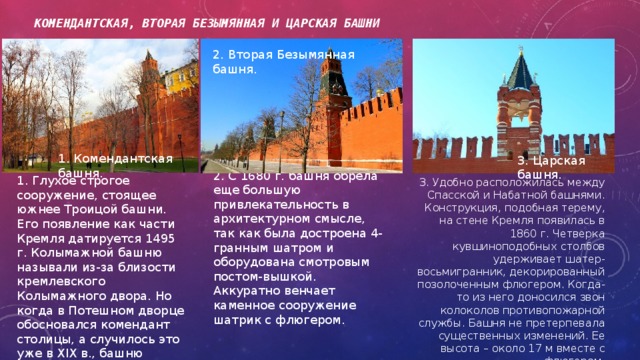 Комендантская, Вторая Безымянная и Царская башни 2. Вторая Безымянная башня. 1. Комендантская башня. 3. Царская башня. 2. С 1680 г. башня обрела еще большую привлекательность в архитектурном смысле, так как была достроена 4-гранным шатром и оборудована смотровым постом-вышкой. Аккуратно венчает каменное сооружение шатрик с флюгером. 1. Глухое строгое сооружение, стоящее южнее Троицой башни. Его появление как части Кремля датируется 1495 г. Колымажной башню называли из-за близости кремлевского Колымажного двора. Но когда в Потешном дворце обосновался комендант столицы, а случилось это уже в XIX в., башню переименовали соответствующим образом. 3. Удобно расположилась между Спасской и Набатной башнями. Конструкция, подобная терему, на стене Кремля появилась в 1860 г. Четверка кувшиноподобных столбов удерживает шатер-восьмигранник, декорированный позолоченным флюгером. Когда-то из него доносился звон колоколов противопожарной службы. Башня не претерпевала существенных изменений. Ее высота – около 17 м вместе с флюгером. 