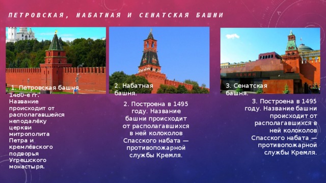 Петровская, Набатная и Сенатская башни 2. Набатная башня. 3. Сенатская башня. 1. Петровская башня. 1. Построена в 1480-е гг. Название происходит от располагавшейся неподалёку церкви митрополита Петра и кремлёвского подворья Угрешского монастыря. 3. Построена в 1495 году. Название башни происходит от располагавшихся в ней колоколов Спасского набата — противопожарной службы Кремля. 2. Построена в 1495 году. Название башни происходит от располагавшихся в ней колоколов Спасского набата — противопожарной службы Кремля. 
