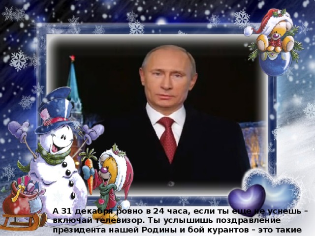 А 31 декабря ровно в 24 часа, если ты еще не уснешь – включай телевизор. Ты услышишь поздравление президента нашей Родины и бой курантов – это такие большие часы, звон которых говорит о наступлении Нового года. 