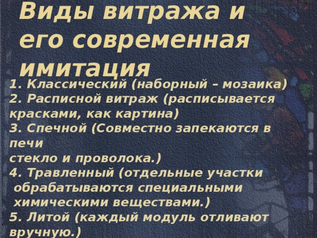 Виды витража и его современная имитация 1. Классический (наборный – мозаика) 2. Расписной витраж (расписывается красками, как картина) 3. Спечной (Совместно запекаются в печи стекло и проволока.) 4. Травленный (отдельные участки  обрабатываются специальными  химическими веществами.) 5. Литой (каждый модуль отливают вручную.) 