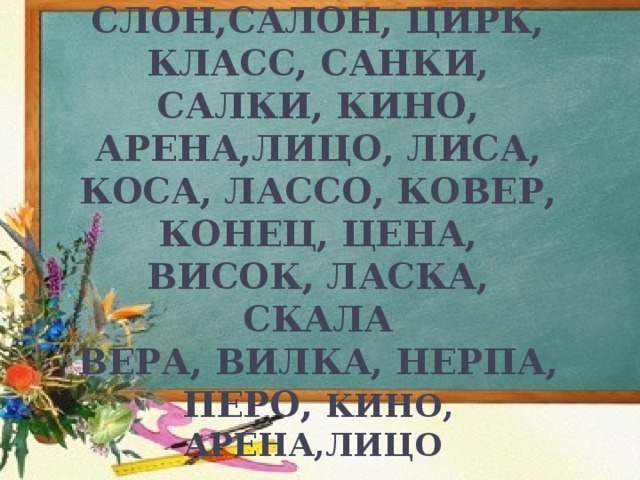 КОЛЕСНИЦА , КОНИ, ПОНИ, ЛЕВ, СЛОН,САЛОН, ЦИРК, КЛАСС, САНКИ, САЛКИ, КИНО, АРЕНА,ЛИЦО, ЛИСА, КОСА, ЛАССО, КОВЕР, КОНЕЦ, ЦЕНА, ВИСОК, ЛАСКА, СКАЛА  ВЕРА, ВИЛКА, НЕРПА, ПЕРО, КИНО, АРЕНА,ЛИЦО  